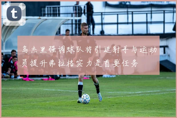 乌杰里强调球队将引进射手与运动员提升弗拉格实力是首要任务