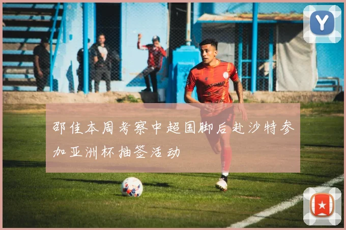 邵佳本周考察中超国脚后赴沙特参加亚洲杯抽签活动