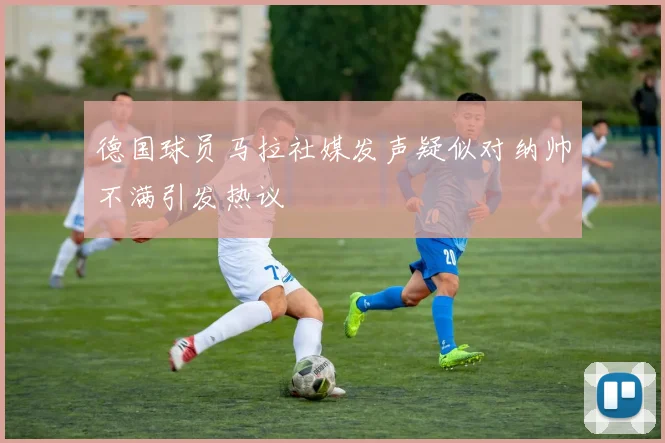 德国球员马拉社媒发声疑似对纳帅不满引发热议