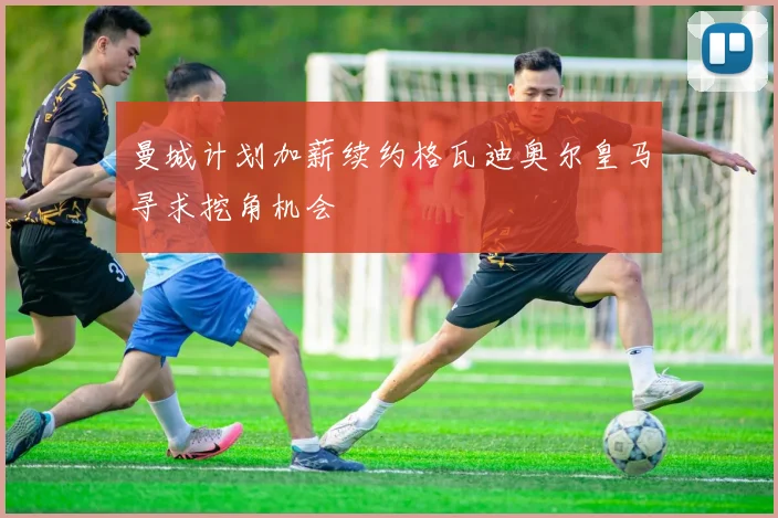 曼城计划加薪续约格瓦迪奥尔皇马寻求挖角机会