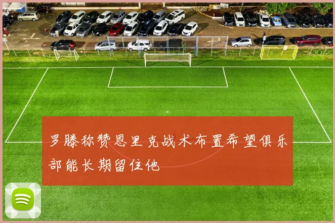 罗滕称赞恩里克战术布置希望俱乐部能长期留住他