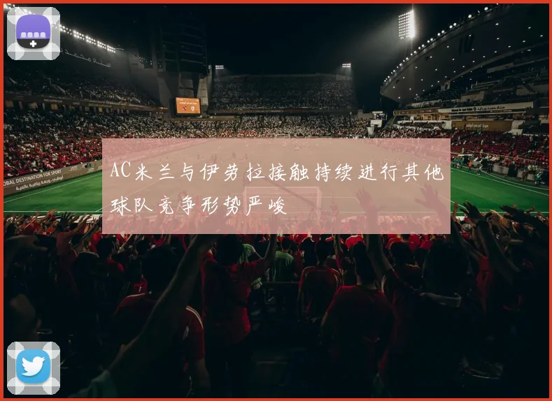 AC米兰与伊劳拉接触持续进行其他球队竞争形势严峻