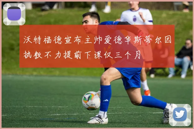 沃特福德宣布主帅爱德华斯蒂尔因执教不力提前下课仅三个月