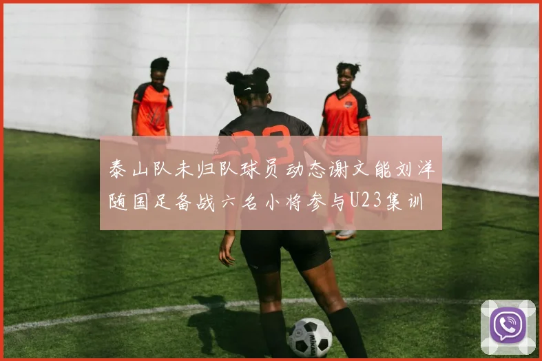 泰山队未归队球员动态谢文能刘洋随国足备战六名小将参与U23集训