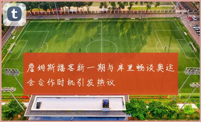 詹姆斯播客新一期与库里畅谈奥运会合作时机引发热议