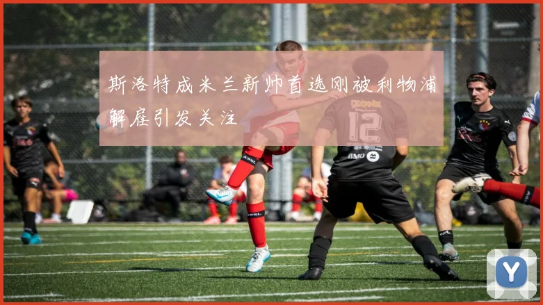 斯洛特成米兰新帅首选刚被利物浦解雇引发关注