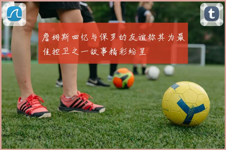 詹姆斯回忆与保罗的友谊称其为最佳控卫之一故事精彩纷呈