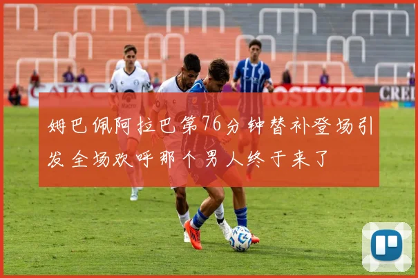姆巴佩阿拉巴第76分钟替补登场引发全场欢呼那个男人终于来了