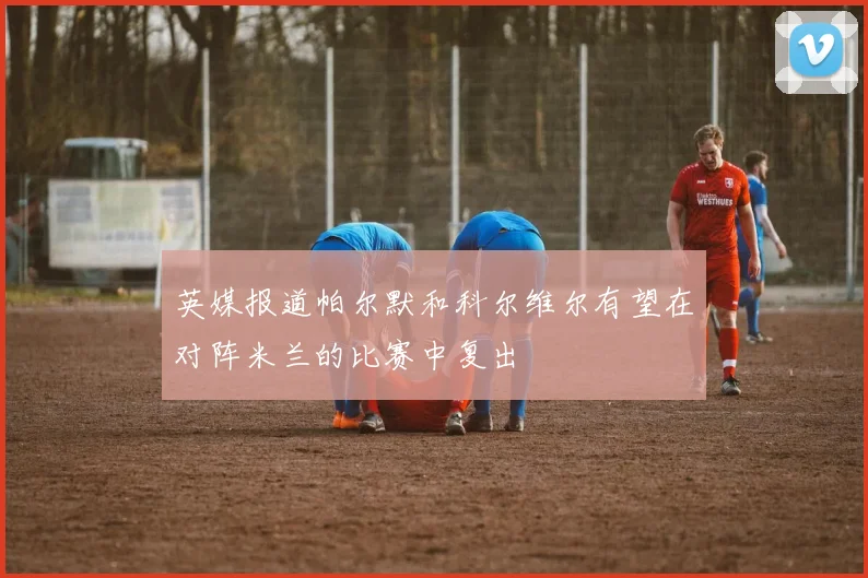 英媒报道帕尔默和科尔维尔有望在对阵米兰的比赛中复出