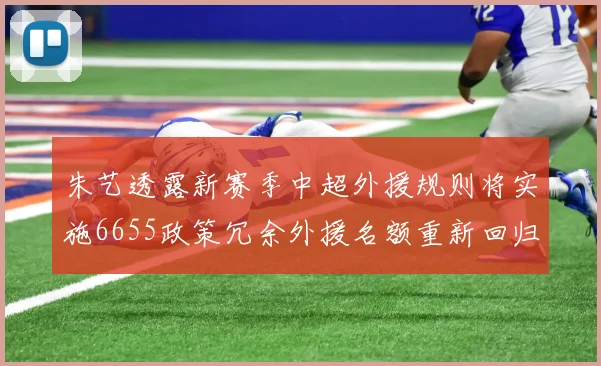 朱艺透露新赛季中超外援规则将实施6655政策冗余外援名额重新回归球队配置
