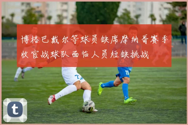 博格巴戴尔等球员缺席摩纳哥赛季收官战球队面临人员短缺挑战