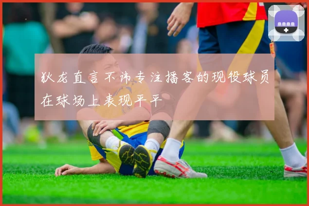 狄龙直言不讳专注播客的现役球员在球场上表现平平