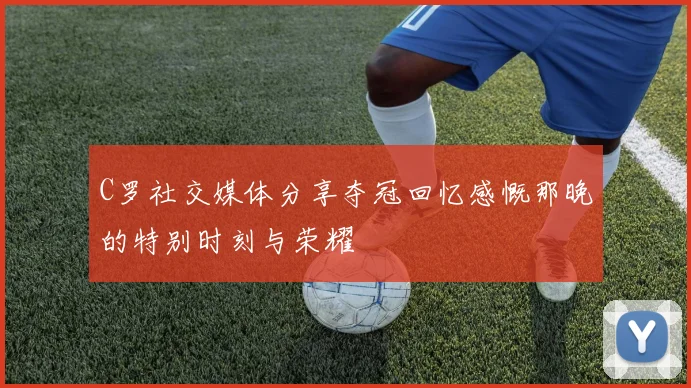 C罗社交媒体分享夺冠回忆感慨那晚的特别时刻与荣耀