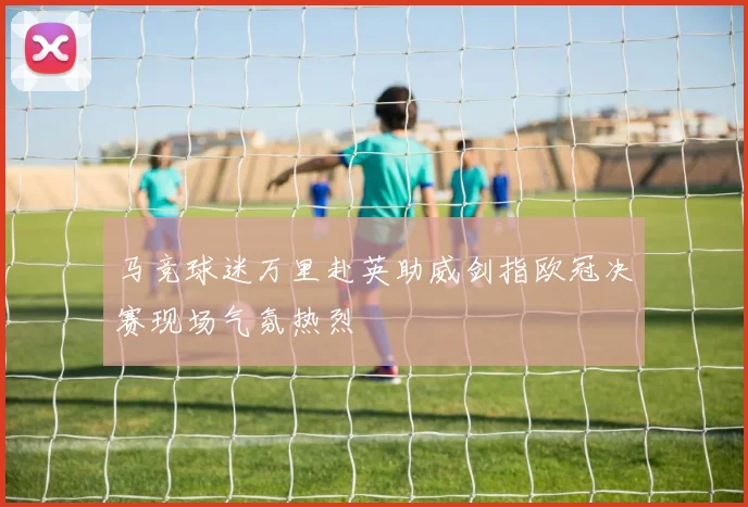 马竞球迷万里赴英助威剑指欧冠决赛现场气氛热烈