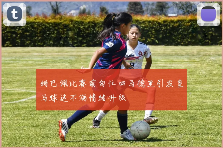 姆巴佩比赛前匆忙回马德里引发皇马球迷不满情绪升级