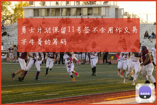 勇士计划保留11号签不会用作交易字母哥的筹码