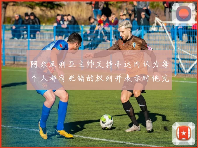 阿尔及利亚主帅支持齐达内认为每个人都有犯错的权利并表示对他充满信心