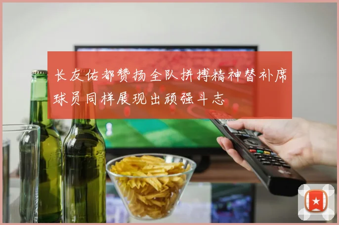 长友佑都赞扬全队拼搏精神替补席球员同样展现出顽强斗志