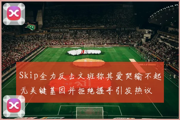 Skip全力反击文班称其爱哭输不起无关键基因并拒绝握手引发热议