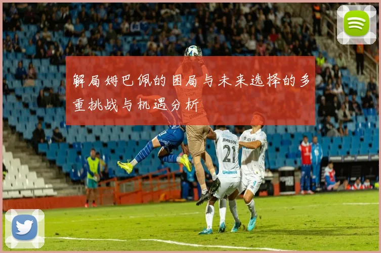 解局姆巴佩的困局与未来选择的多重挑战与机遇分析