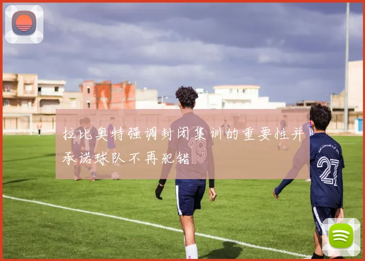 拉比奥特强调封闭集训的重要性并承诺球队不再犯错