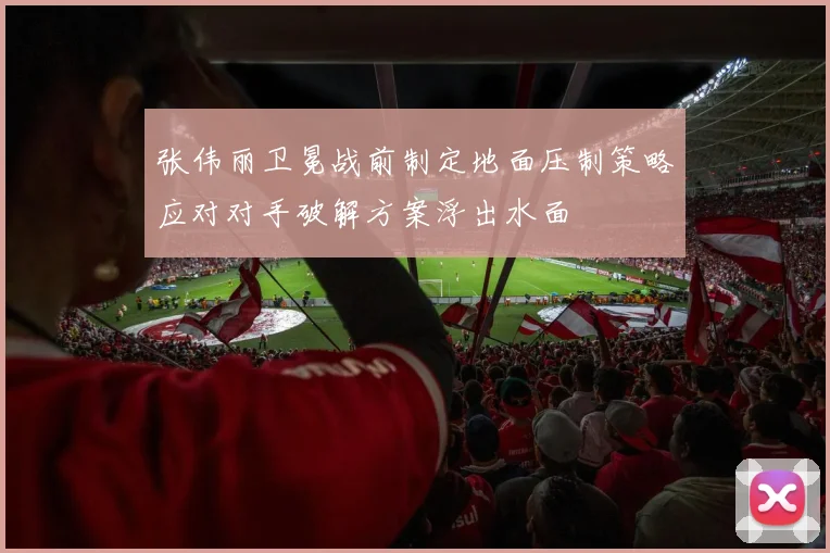 张伟丽卫冕战前制定地面压制策略应对对手破解方案浮出水面