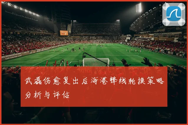 武磊伤愈复出后海港锋线轮换策略分析与评估