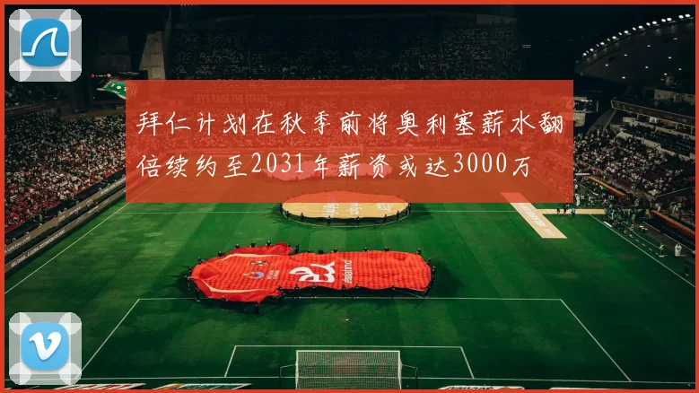 拜仁计划在秋季前将奥利塞薪水翻倍续约至2031年薪资或达3000万