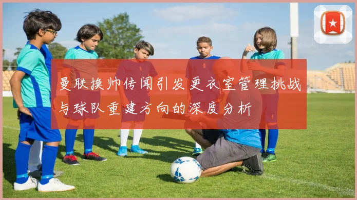 曼联换帅传闻引发更衣室管理挑战与球队重建方向的深度分析