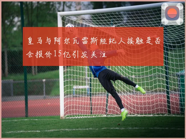 皇马与阿尔瓦雷斯经纪人接触是否会报价15亿引发关注