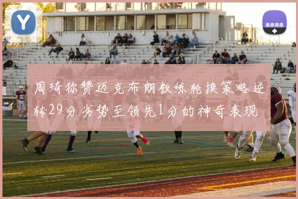 周琦称赞迈克布朗教练轮换策略逆转29分劣势至领先1分的神奇表现