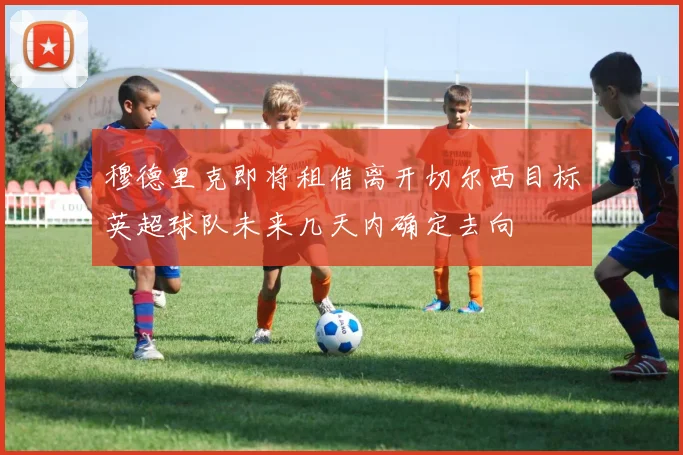 穆德里克即将租借离开切尔西目标英超球队未来几天内确定去向