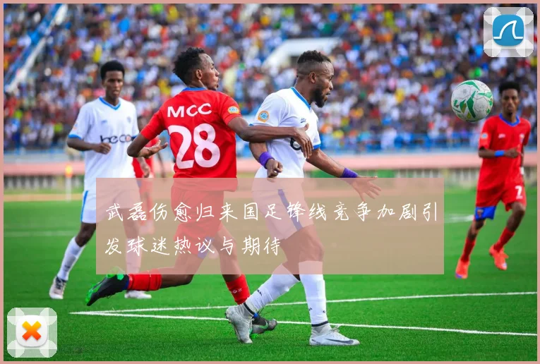武磊伤愈归来国足锋线竞争加剧引发球迷热议与期待